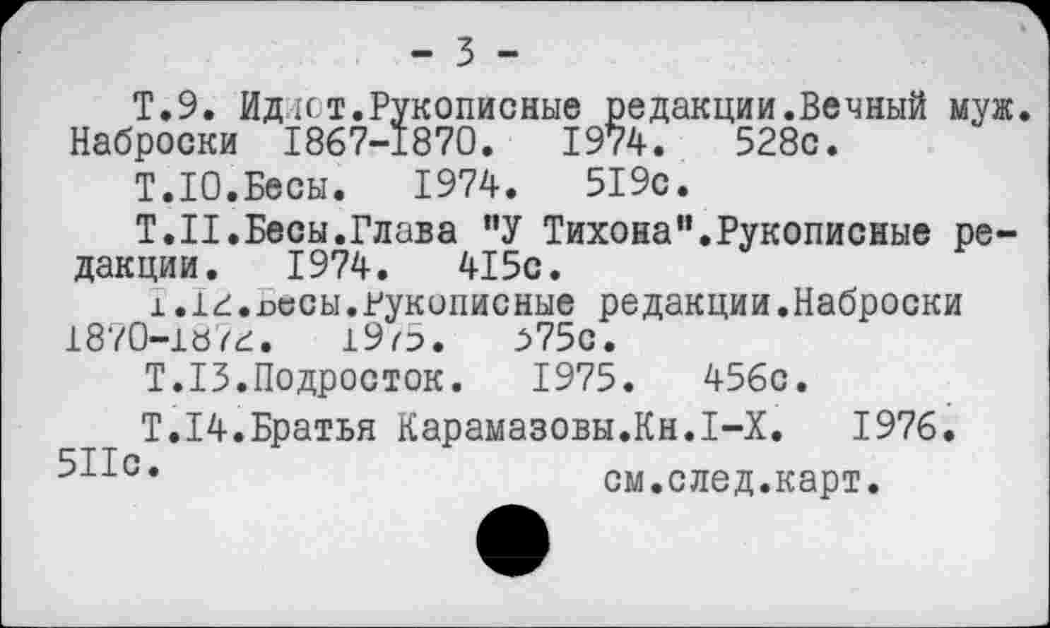 ﻿- 3 -
Т.9. Ид ит.Рукописные редакции.Вечный муж. Наброски 1867-1870.	1974.	528с.
Т.10.Бесы.	1974.	519с.
Т.Н. Бесы.Глава "У Тихона ".Рукописные редакции. 1974.	415с.
х.1г.росы.рукописные редакции.Наброски 1870-1«гг. 19о.	^75с.
Т.13.Подросток.	1975.	456с.
Т.14.Братья Карамазовы.Кн.1-Х.	1976.
см.след.карт.